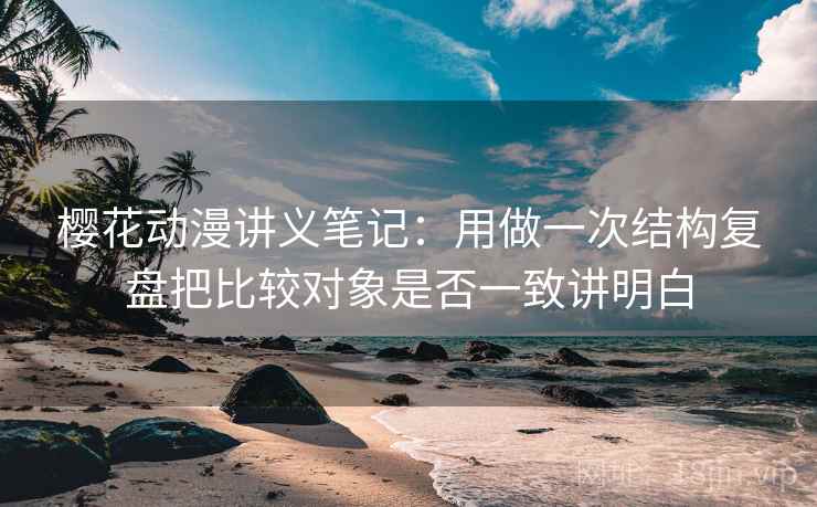 樱花动漫讲义笔记：用做一次结构复盘把比较对象是否一致讲明白