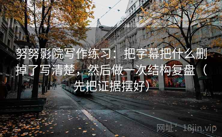 努努影院写作练习：把字幕把什么删掉了写清楚，然后做一次结构复盘（先把证据摆好）