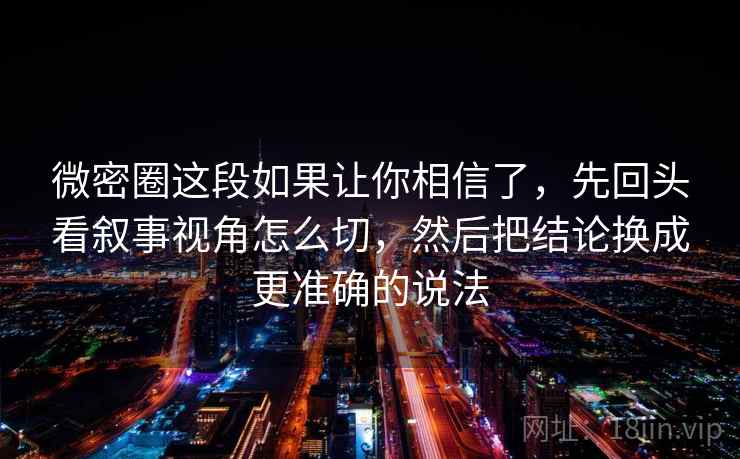 微密圈这段如果让你相信了，先回头看叙事视角怎么切，然后把结论换成更准确的说法
