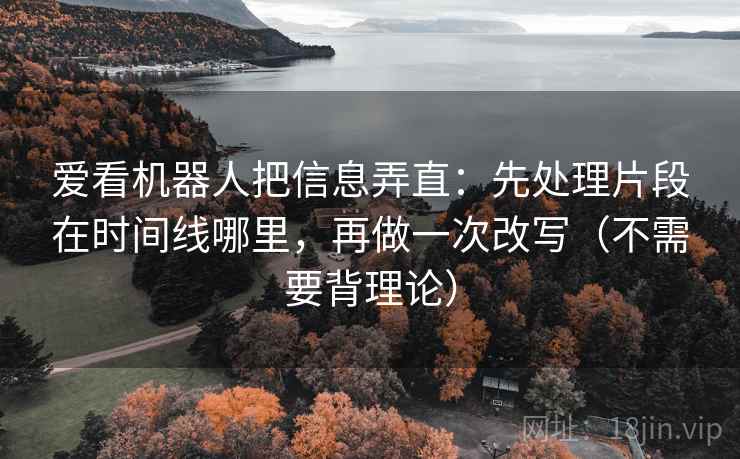 爱看机器人把信息弄直：先处理片段在时间线哪里，再做一次改写（不需要背理论）