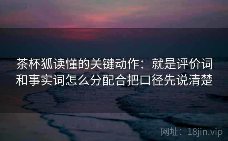 茶杯狐读懂的关键动作：就是评价词和事实词怎么分配合把口径先说清楚