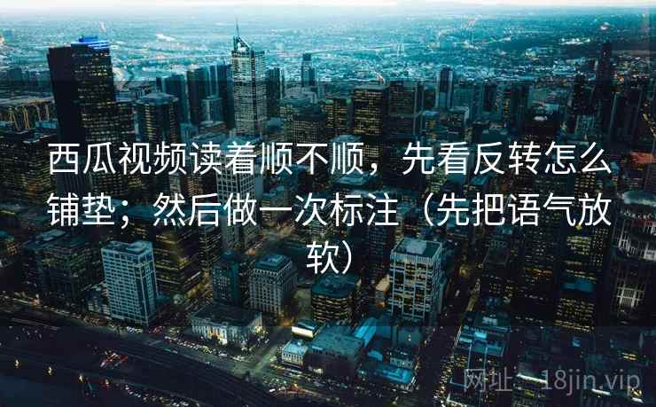 西瓜视频读着顺不顺，先看反转怎么铺垫；然后做一次标注（先把语气放软）