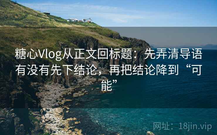 糖心Vlog从正文回标题：先弄清导语有没有先下结论，再把结论降到“可能”