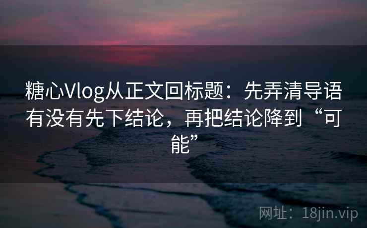糖心Vlog从正文回标题：先弄清导语有没有先下结论，再把结论降到“可能”