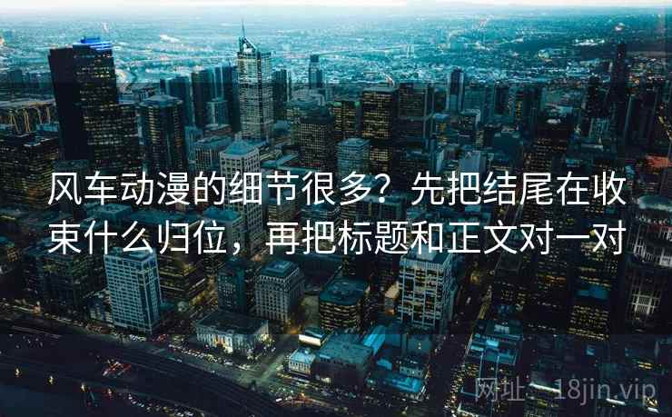 风车动漫的细节很多?先把结尾在收束什么归位,再把标题和正文对一对