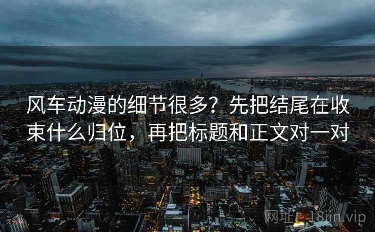 风车动漫的细节很多？先把结尾在收束什么归位，再把标题和正文对一对