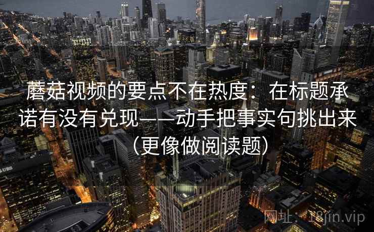 蘑菇视频的要点不在热度：在标题承诺有没有兑现——动手把事实句挑出来（更像做阅读题）