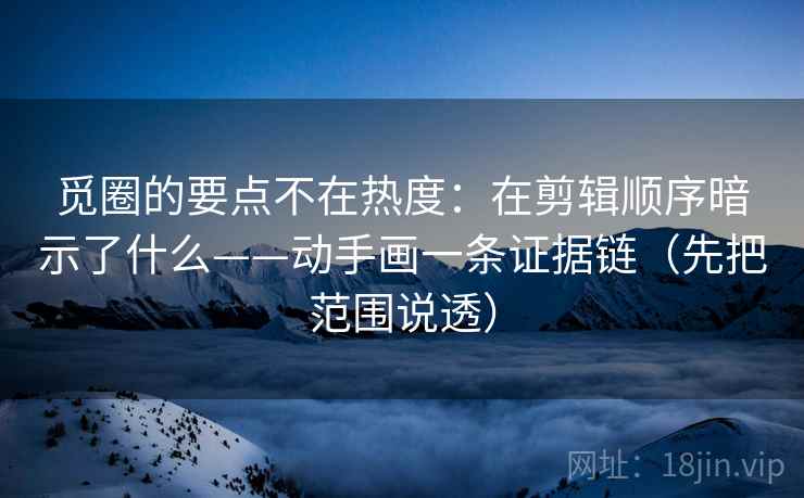 觅圈的要点不在热度:在剪辑顺序暗示了什么——动手画一条证据链(先把范围说透)