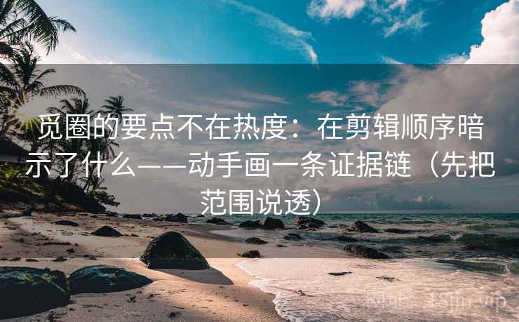 觅圈的要点不在热度：在剪辑顺序暗示了什么——动手画一条证据链（先把范围说透）