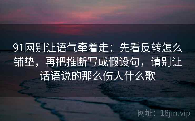 91网别让语气牵着走：先看反转怎么铺垫，再把推断写成假设句，请别让话语说的那么伤人什么歌