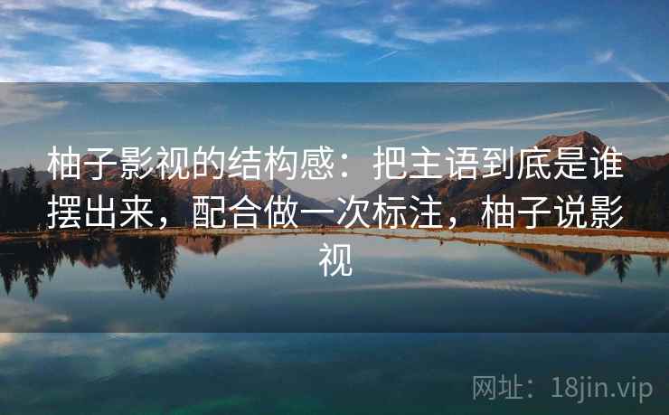 柚子影视的结构感：把主语到底是谁摆出来，配合做一次标注，柚子说影视