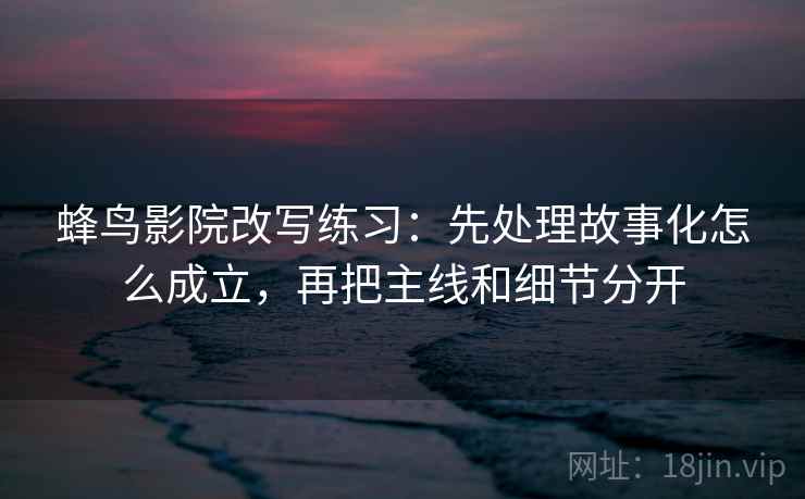 蜂鸟影院改写练习：先处理故事化怎么成立，再把主线和细节分开