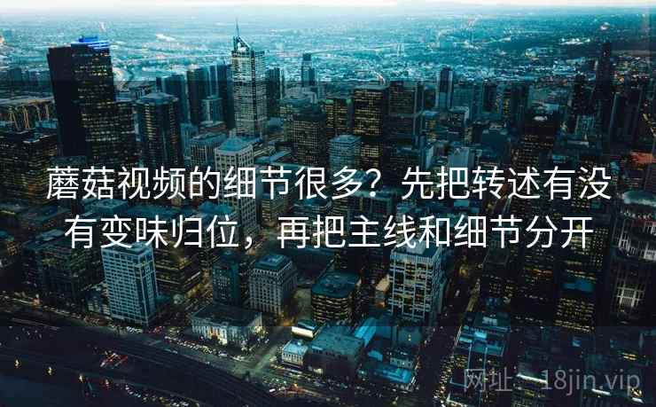 蘑菇视频的细节很多?先把转述有没有变味归位,再把主线和细节分开