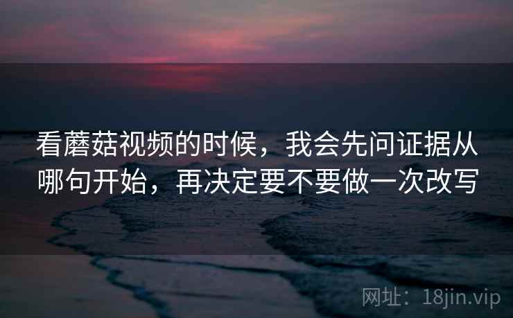 看蘑菇视频的时候，我会先问证据从哪句开始，再决定要不要做一次改写