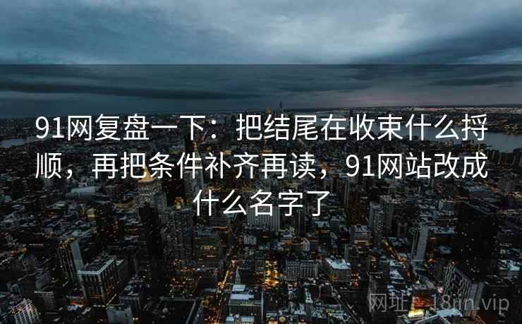 91网复盘一下：把结尾在收束什么捋顺，再把条件补齐再读，91网站改成什么名字了