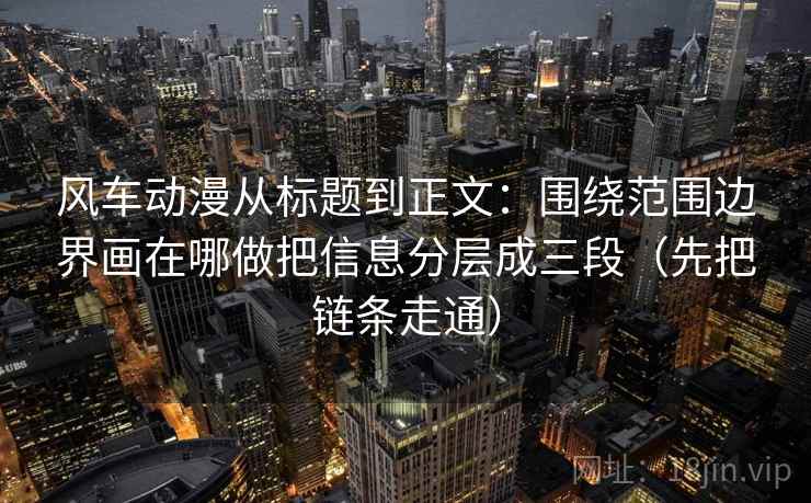 风车动漫从标题到正文:围绕范围边界画在哪做把信息分层成三段(先把链条走通) 风车动漫从标题到正文:围绕范围边界画在哪做把信息分层成三段(先把链条走通)