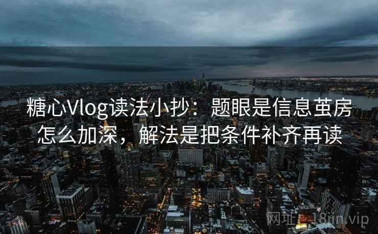 糖心Vlog读法小抄：题眼是信息茧房怎么加深，解法是把条件补齐再读