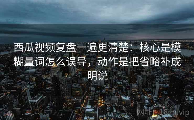 西瓜视频复盘一遍更清楚:核心是模糊量词怎么误导,动作是把省略补成明说